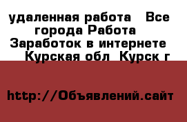 удаленная работа - Все города Работа » Заработок в интернете   . Курская обл.,Курск г.